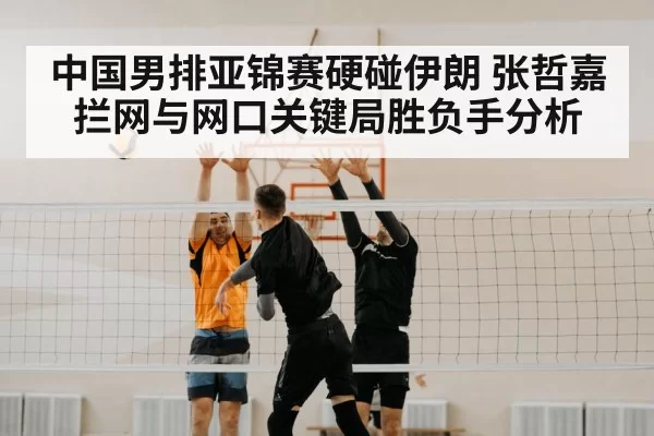 中国男排亚锦赛硬碰伊朗 张哲嘉拦网与网口关键局胜负手分析